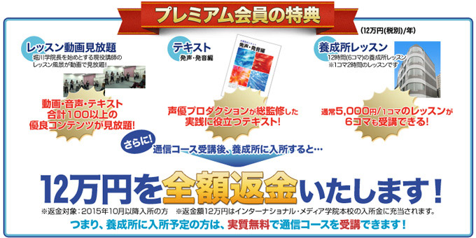 プレミアム会員の特典●レッスン動画見放題:動画・音声・テキストなど合計100以上の優良コンテンツが見放題!●テキスト:声優プロダクションが総監修した実践に役立つテキスト●養成所レッスン:通常5,000円/1コマのレッスンが6コマも受講できる!さらに、通信コース受講後、養成所に入所すると!12万円を全額返金いたします!
※返金対象:2015年10月以降入所の方※返金額12万円はインターナショナル・メディア学院本校の入所金に充当されます。つまり、養成所に入所予定の方は、実質無料でつうしんコースを受講できます!